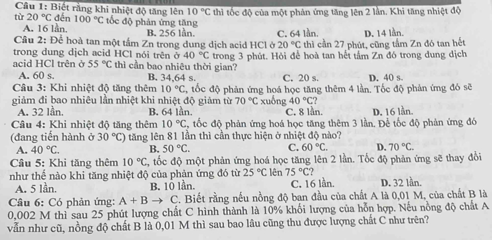 Biết rằng khi nhiệt độ tăng lên 10°C thì tốc độ của một phản ứng tăng lên 2 lần. Khi tăng nhiệt độ
tù 20°C đến 100°C tốc độ phản ứng tăng
A. 16 lần.
B. 256 lần. C. 64 lần. D. 14 lần.
Câu 2: Để hoà tan một tấm Zn trong dung dịch acid HCl ở 20°C thì cần 27 phút, cũng tầm Zn đó tan hết
trong dung dịch acid HCl nói trên ở 40°C trong 3 phút. Hỏi đề hoà tan hết tấm Zn đó trong dung dịch
acid HCl trên ở 55°C thì cần bao nhiêu thời gian?
A. 60 s. B. 34,64 s. C. 20 s. D. 40 s.
Câu 3: Khi nhiệt độ tăng thêm 10°C C, tốc độ phản ứng hoá học tăng thêm 4 lần. Tốc độ phản ứng đó sẽ
giảm đi bao nhiêu lần nhiệt khi nhiệt độ giảm từ 70°C xuống 40°C ?
A. 32 lần. B. 64 lần. C. 8 lần. D. 16 lần.
Câu 4: Khi nhiệt độ tăng thêm 10°C 4, tốc độ phản ứng hoá học tăng thêm 3 lần. Để tốc độ phản ứng đó
(đang tiến hành ở 30°C) tăng lên 81 lần thì cần thực hiện ở nhiệt độ nào?
A. 40°C. B. 50°C. C. 60°C. D. 70°C.
Câu 5: Khi tăng thêm 10°C C, tốc độ một phản ứng hoá học tăng lên 2 lần. Tốc độ phản ứng sẽ thay đồi
như thế nào khi tăng nhiệt độ của phản ứng đó từ 25°C lên 75°C ?
A. 5 lần. B. 10 lần. C. 16 lần. D. 32 lần.
Câu 6: Có phản ứng: A+B to C. Biết rằng nếu nồng độ ban đầu của chất A là 0,01 M, của chất B là
0,002 M thì sau 25 phút lượng chất C hình thành là 10% khối lượng của hỗn hợp. Nếu nồng độ chất A
vẫn như cũ, nồng độ chất B là 0,01 M thì sau bao lâu cũng thu được lượng chất C như trên?