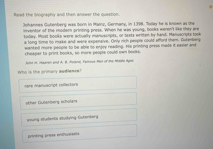 Read the biography and then answer the question.
Johannes Gutenberg was born in Mainz, Germany, in 1398. Today he is known as the
inventor of the modern printing press. When he was young, books weren't like they are
today. Most books were actually manuscripts, or texts written by hand. Manuscripts took
a long time to make and were expensive. Only rich people could afford them. Gutenberg
wanted more people to be able to enjoy reading. His printing press made it easier and
cheaper to print books, so more people could own books.
John H. Haaren and A. B. Poland, Famous Men of the Middle Ages
Who is the primary audience?
rare manuscript collectors
other Gutenberg scholars
young students studying Gutenberg
printing press enthusiasts