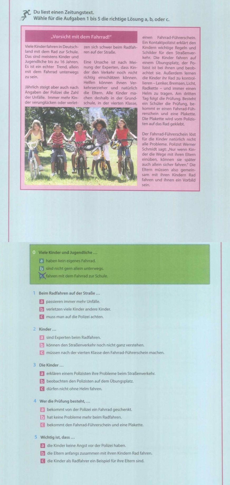 Du liest einen Zeitungstext.
Wähle für die Aufgaben 1 bis 5 die richtige Lösung a, b, oder c.
„Vorsicht mit dem Fahrrad!” einen Fahrrad-Führerschein.
Ein Kontaktpolizist erklärt den
Viele Kinder fahren in Deutsch- zen sich schwer beim Radfah- Kindern wichtige Regeln und
land mit dem Rad zur Schule. ren auf der Straße. Schilder für den Straßenver-
kehr. Die Kinder fahren auf
Jugendliche bis zu 16 Jahren. Eine Ursache ist nach Mei- einem Übungsplatz, der Po-
Es ist ein echter Trend, allein nunq der Experten, dass Kin- lizist ist bei ihnen und beob-
mit dem Fahrrad unterwegs der den Verkehr noch nicht achtet sie. Außerdem lernen
zu sein. richtig einschätzen können. die Kinder ihr Rad zu kontrol-
Helfen können ihnen Ver- lieren - Lenker, Bremsen, Licht,
Jährlich steigt aber auch nach kehrserzieher und natürlich Radkette - und immer einen
Angaben der Polizei die Zahl die Eltern. Alle Kinder ma- Helm zu tragen. Am dritten
der Unfälle. Immer mehr Kin- chen deshalb in der Grund- Tag folgt die Prüfung. Besteht
der verunglücken oder verlet- schule, in der vierten Klasse, ein Schüler die Prüfung, be-
ommt er einen Fahrrad-Füh-
erschein und eine Plakette
ie Plakette wird vom Polizis
en auf das Rad geklebt.
Der Fahrrad-Führerschein löst
ür die Kinder natürlich nicht
lle Probleme. Polizist Werner
chmidt sagt: „Nur wenn Kin-
er die Wege mit ihren Eltern
inüben, können sie später
uch allein sicher fahren." Die
ltern müssen also gemein-
am mit ihren Kindern Rad
ahren und ihnen ein Vorbild
sein.
() Viele Kinder und Jugendliche ..
haben kein eigenes Fahrrad.
sind nicht gern allein unterwegs.
fahren mit dem Fahrrad zur Schule.
1 Beim Radfahren auf der Straße ..
passieren immer mehr Unfälle.
2 Kinder ..
sind Experten beim Radfahren.
können den Straßenverkehr noch nicht ganz verstehen.
müssen nach der vierten Klasse den Fahrrad-Führerschein machen.
3 Die Kinder ..
erklären einem Polizisten ihre Probleme beim Straßenverkehr.
5 beobachten den Polizisten auf dem Übungsplatz.
dürfen nicht ohne Helm fahren.
4 Wer die Prüfung besteht, ..
bekommt von der Polizei ein Fahrrad geschenkt.
hat keine Probleme mehr beim Radfahren.
bekommt den Fahrrad-Führerschein und eine Plakette.
5 Wichtig ist, dass ...
die Kinder keine Angst vor der Polizei haben.
b die Eltern anfangs zusammen mit ihren Kindern Rad fahren.
die Kinder als Radfahrer ein Beispiel für ihre Eltern sind.