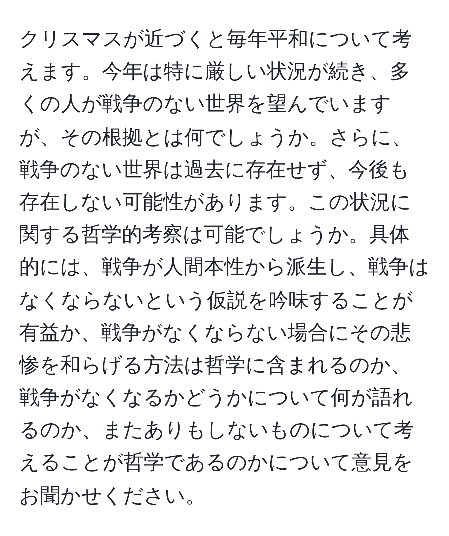 クリスマスが近づくと毎年平和について考えます。今年は特に厳しい状況が続き、多くの人が戦争のない世界を望んでいますが、その根拠とは何でしょうか。さらに、戦争のない世界は過去に存在せず、今後も存在しない可能性があります。この状況に関する哲学的考察は可能でしょうか。具体的には、戦争が人間本性から派生し、戦争はなくならないという仮説を吟味することが有益か、戦争がなくならない場合にその悲惨を和らげる方法は哲学に含まれるのか、戦争がなくなるかどうかについて何が語れるのか、またありもしないものについて考えることが哲学であるのかについて意見をお聞かせください。