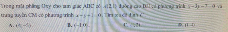 Trong mặt phăng Oxy cho tam giác ABC có A(2,1) đường cao BH có phương trình x-3y-7=0 và
trung tuyển CM có phương trình x+y+1=0. Tim tọa độ đinh C.
A. (4,-5). B. (-1;0). C. (1,2) D. (1;4).