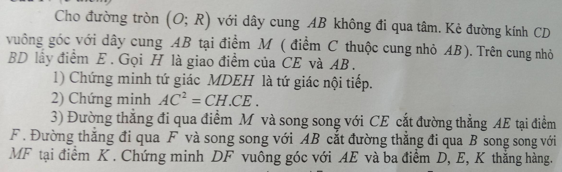 Cho đường tròn (O;R) với dây cung AB không đi qua tâm. Kẻ đường kính CD
vuông góc với dây cung AB tại điểm M ( điểm C thuộc cung nhỏ AB). Trên cung nhỏ
BD lây điểm E. Gọi H là giao điểm của CE và AB. 
1) Chứng minh tứ giác MDEH là tứ giác nội tiếp. 
2) Chứng minh AC^2=CH.CE. 
3) Đường thăng đi qua điểm M và song song với CE cắt đường thẳng AE tại điểm 
F. Đường thăng đi qua F và song song với AB cắt đường thắng đi qua B song song với 
MF tại điểm K. Chứng minh DF vuông góc với AE và ba điểm D, E, K thắng hàng.