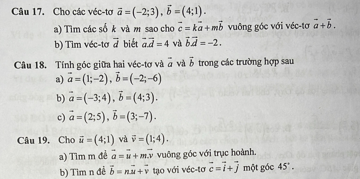 Cho các véc-tơ vector a=(-2;3), vector b=(4;1). 
a) Tìm các số k và m sao cho vector c=kvector a+mvector b vuông góc với véc-tơ vector a+vector b. 
b) Tìm véc-tơ vector d biết vector a. vector d=4 và vector b.vector d=-2. 
Câu 18. Tính góc giữa hai véc-tơ và vector a và vector b trong các trường hợp sau 
a) vector a=(1;-2), vector b=(-2;-6)
b) vector a=(-3;4), vector b=(4;3). 
c) vector a=(2;5), vector b=(3;-7). 
Câu 19. Cho vector u=(4;1) và vector v=(1;4). 
a) Tìm m đề vector a=vector u+mvector v vuông góc với trục hoành. 
b) Tìm n đề vector b=n. vector u+vector v tạo với véc-tơ vector c=vector i+vector j một góc 45°.