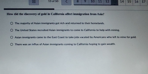 of 50 8 9 10 11 12 14 15 16 17
How did the discovery of gold in California affect immigration from Asia?
The majority of Asian immigrants got rich and returned to their homelands.
The United States recruited Asian immigrants to come to California to help with mining.
Asian immigrants came to the East Coast to take jobs vacated by Americans who left to mine for gold.
There was an influx of Asian immigrants coming to California hoping to gain wealth.