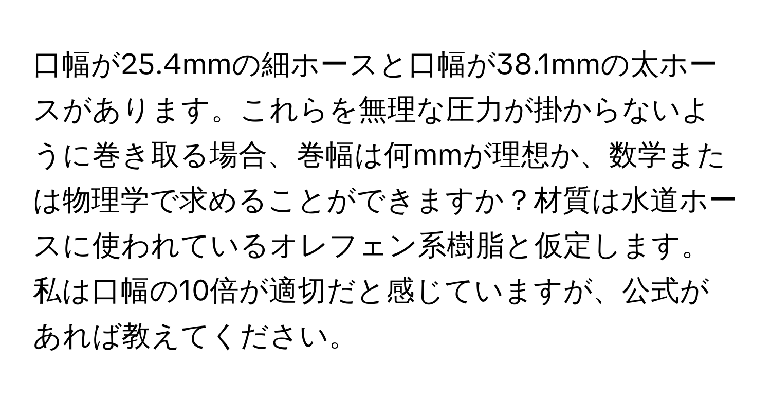 口幅が25.4mmの細ホースと口幅が38.1mmの太ホースがあります。これらを無理な圧力が掛からないように巻き取る場合、巻幅は何mmが理想か、数学または物理学で求めることができますか？材質は水道ホースに使われているオレフェン系樹脂と仮定します。私は口幅の10倍が適切だと感じていますが、公式があれば教えてください。