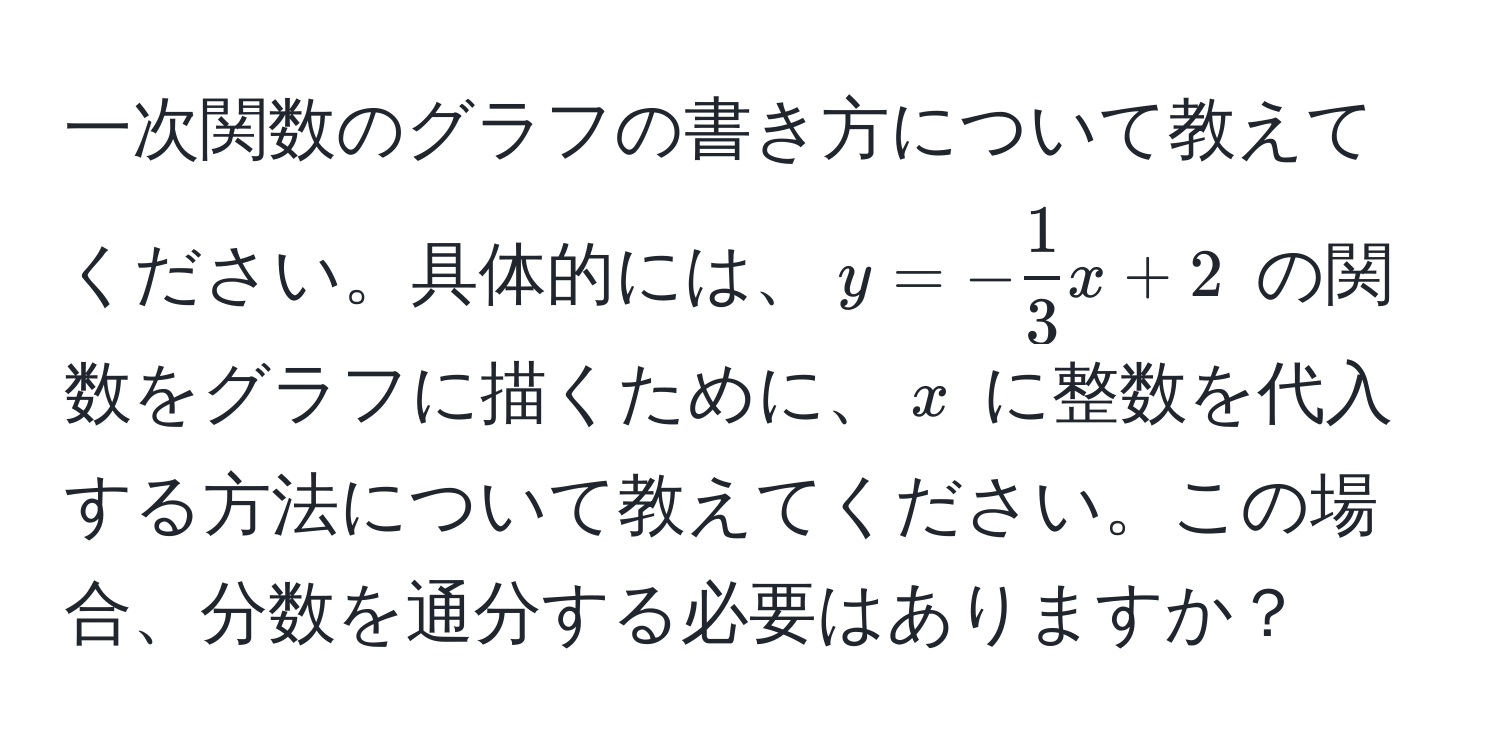 一次関数のグラフの書き方について教えてください。具体的には、$y = - 1/3 x + 2$ の関数をグラフに描くために、$x$ に整数を代入する方法について教えてください。この場合、分数を通分する必要はありますか？