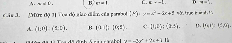 A. m!= 0. B. m!= 1. C. m!= -1. D. m=1. 
Câu 3. [Mức độ 1] Tọa độ giao điểm của parabol (P): y=x^2-6x+5 với trục hoành là
A. (1;0);(5;0). B. (0;1); (0;5). C. (1;0);(0;5). D. (0;1);(5;0). 
Toa đô định, S của parabol v=-3x^2+2x+1 là