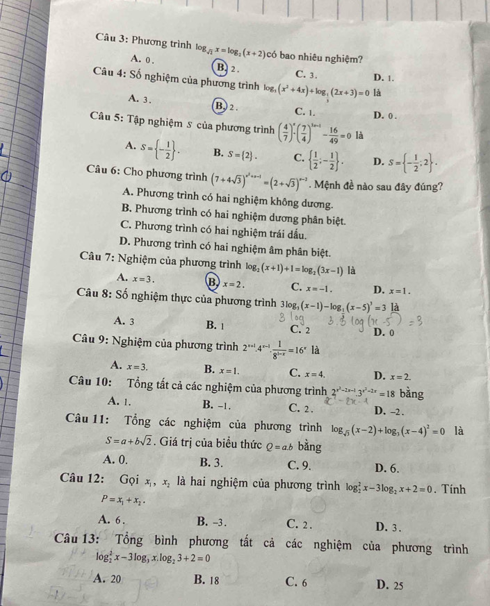 Phương trình log _sqrt(2)x=log _2(x+2) có bao nhiêu nghiệm?
A. 0 . B. 2 .
C. 3. D. 1.
Câu 4: Số nghiệm của phương trình log _3(x^2+4x)+log _ 1/3 (2x+3)=0 là
A. 3 . B. 2 . C. 1. D. 0 .
Câu 5: Tập nghiệm S của phương trình ( 4/7 )^x· ( 7/4 )^3x-1- 16/49 =0 là
A. S= - 1/2  . B. S= 2 . C.   1/2 ;- 1/2  . D. S= - 1/2 ;2 .
Câu 6: Cho phương trình (7+4sqrt(3))^x^2+x-1=(2+sqrt(3))^x-2. Mệnh đề nào sau đây đúng?
A. Phương trình có hai nghiệm không dương.
B. Phương trình có hai nghiệm dương phân biệt.
C. Phương trình có hai nghiệm trái dấu.
D. Phương trình có hai nghiệm âm phân biệt.
Câu 7: Nghiệm của phương trình log _2(x+1)+1=log _2(3x-1) là
A. x=3. B x=2. C. x=-1. D. x=1.
Câu 8: Số nghiệm thực của phương trình 3log _3(x-1)-log _1(x-5)^3=3 là
A. 3 B. 1 C. 2 D. 0
Câu 9: Nghiệm của phương trình 2^(x+1).4^(x-1). 1/8^(1-x) =16^x là
A. x=3. B. x=1. C. x=4. D. x=2.
Câu 10: Tổng tất cả các nghiệm của phương trình 2^(x^2)-2x-1.3^(x^2)-2x=18
A. 1. B. -1. C. 2. D. -2 .
Câu 11: Tổng các nghiệm của phương trình log _sqrt(3)(x-2)+log _3(x-4)^2=0 là
S=a+bsqrt(2). Giá trị của biểu thức Q=a.b bǎng
A. 0. B. 3. C. 9. D. 6.
Câu 12: Gọi x_1,x_2 là hai nghiệm của phương trình log _2^(2x-3log _2)x+2=0. Tính
P=x_1+x_2.
A. 6 . B. -3 . C. 2 . D. 3 .
Câu 13: Tổng bình phương tất cả các nghiệm của phương trình
log _2^(2x-3log _3)x.log _23+2=0
A. 20 B. 18 C. 6 D. 25