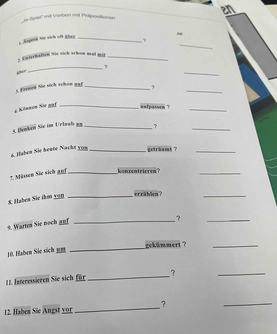 en 
'Ja-Spiel'' mit Verben mit Präpositionen 
Ja! 
_ 
1. Argern Sie sich oft über_ 
? 
2. Unterhalten Sie sich schon mal mit_ 
_? 
über 
_ 
3. Freuen Sie sich schon auf_ 
_ 
? 
4. Können Sie auf_ 
aufpassen ? 
_ 
5. Denken Sie im Urlaub an_ 
? 
_ 
6. Haben Sie heute Nacht yon_ 
geträumt ?_ 
7. Müssen Sie sich auf_ 
konzentrieren? 
_ 
8. Haben Sie ihm yon_ 
erzählen? 
_ 
9. Warten Sie noch auf_ 
? 
_ 
gekümmert ?_ 
10. Haben Sie sich um_ 
？ 
11. Interessieren Sie sich für_ 
_ 
? 
_ 
12. Haben Sie Angst yor 
_