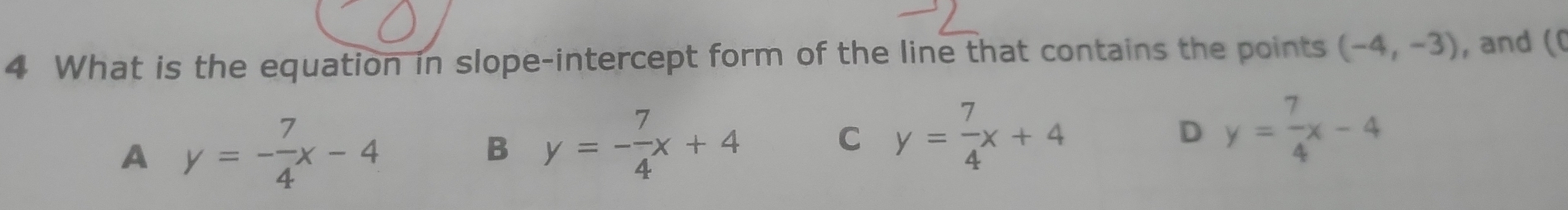 What is the equation in slope-intercept form of the line that contains the points (-4,-3) , and ((
A y=- 7/4 x-4
B y=- 7/4 x+4 C y= 7/4 x+4 D y= 7/4 x-4