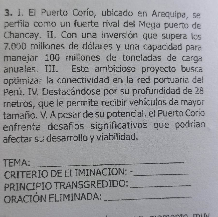 El Puerto Corío, ubicado en Arequipa, se 
perfila como un fuerte rival del Mega puerto de 
Chancay. II. Con una inversión que supera los
7.000 millones de dólares y una capacidad para 
manejar 100 millones de toneladas de carga 
anuales. III. Este ambicioso proyecto busca 
optimizar la conectividad en la red portuaría del 
Perú. IV. Destacándose por su profundidad de 28
metros, que le permite recibir vehículos de mayor 
tamaño. V. A pesar de su potencial, el Puerto Corío 
enfrenta desafíos significativos que podrían 
afectar su desarrollo y viabilidad. 
TEMA:_ 
CRITERIO DE ELIMINACIÓN: -_ 
PRINCIPIO TRANSGREDIDO:_ 
ORACIÓN ELIMINADA:_