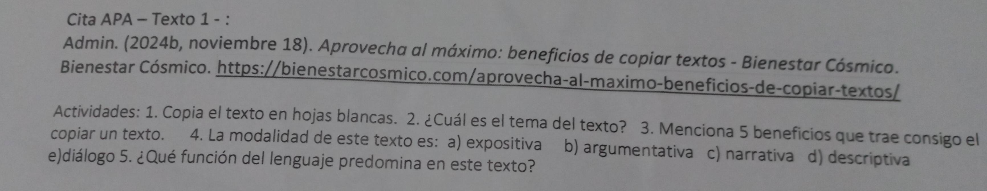 Cita APA - Texto 1 - :
Admin. (2024b, noviembre 18). Aprovecha al máximo: beneficios de copiar textos - Bienestar Cósmico.
Bienestar Cósmico. https://bienestarcosmico.com/aprovecha-al-maximo-beneficios-de-copiar-textos/
Actividades: 1. Copia el texto en hojas blancas. 2. ¿Cuál es el tema del texto? 3. Menciona 5 beneficios que trae consigo el
copiar un texto. 4. La modalidad de este texto es: a) expositiva b) argumentativa c) narrativa d) descriptiva
e)diálogo 5. ¿Qué función del lenguaje predomina en este texto?