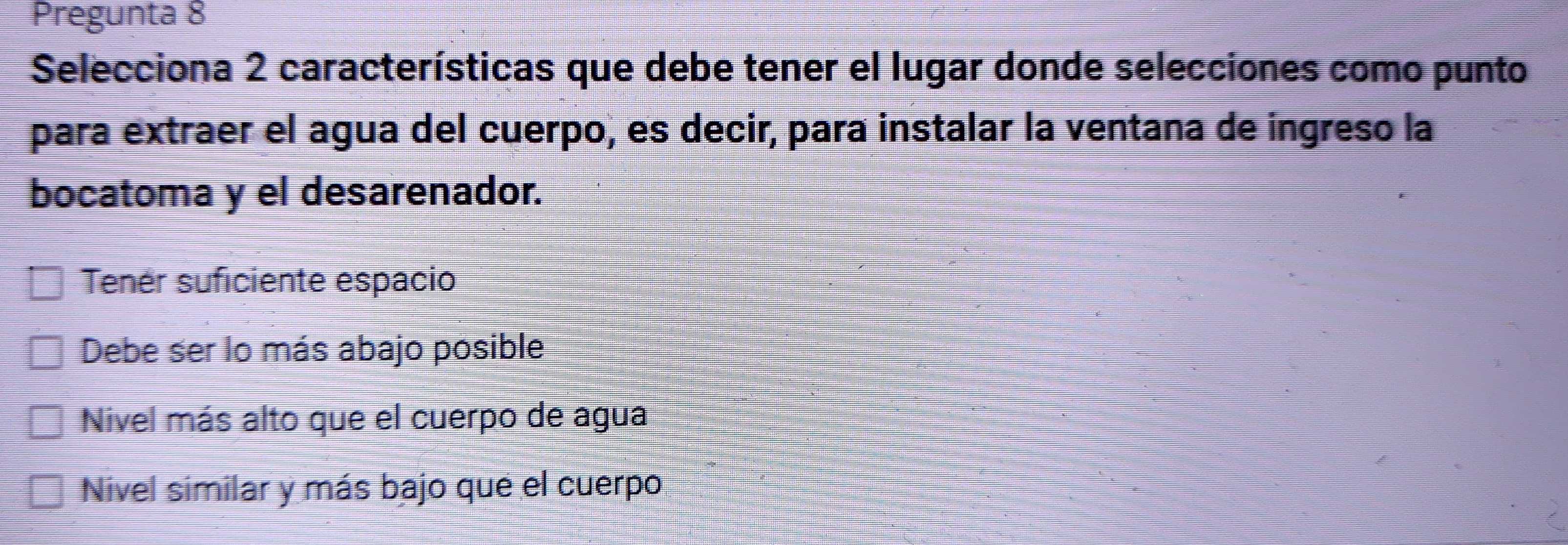 Pregunta 8
Selecciona 2 características que debe tener el lugar donde selecciones como punto
para extraer el agua del cuerpo, es decir, para instalar la ventana de ingreso la
bocatoma y el desarenador.
Tenér suficiente espacio
Debe ser lo más abajo posible
Nivel más alto que el cuerpo de agua
Nivel similar y más bajo que el cuerpo