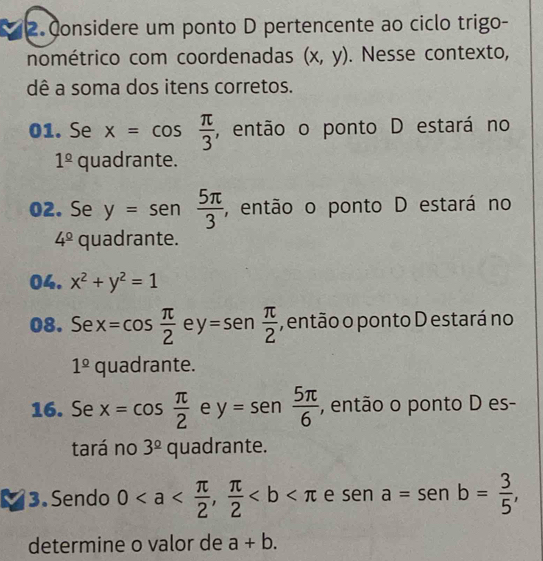 Considere um ponto D pertencente ao ciclo trigo- 
nométrico com coordenadas (x,y). Nesse contexto, 
dê a soma dos itens corretos. 
01. Se x=cos  π /3  , então o ponto D estará no
1^(_ circ) = quadrante. 
02. Se y=sen  5π /3  , então o ponto D estará no
4^(_ circ)q U adrante. 
04. x^2+y^2=1
08. Se x=cos  π /2  e y=sen  π /2  , então o ponto D estará no
1^(_ circ) C uadrante. 
16. Se x=cos  π /2  e y=sen  5π /6  , então o ponto D es- 
tará no 3^(_ circ) quadrante. 
I 3. Sendo 0,  π /2  e sen a=sen b= 3/5 , 
determine o valor de a+b.