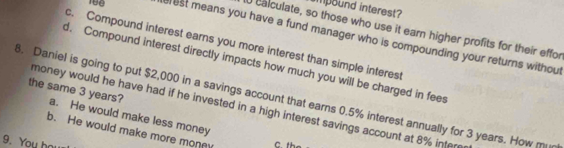 ipound interest?
U calculate, so those who use it earn higher profits for their effor
erest means you have a fund manager who is compounding your returns without
c. Compound interest earns you more interest than simple interest
d. Compound interest directly impacts how much you will be charged in fees
3. Daniel is going to put $2,000 in a savings account that earns 0.5% interest annually for 3 years. How mi
the same 3 years? a. He would make less money
money would he have had if he invested in a high interest savings account at 8% intere
b. He would make more mone C the
9. You ho