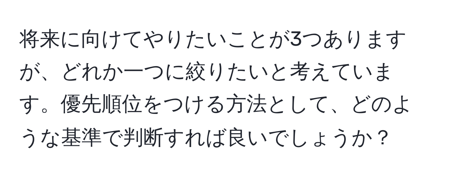 将来に向けてやりたいことが3つありますが、どれか一つに絞りたいと考えています。優先順位をつける方法として、どのような基準で判断すれば良いでしょうか？