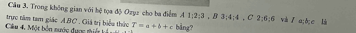 Trong không gian với hệ tọa độ Oxyz cho ba điểm A 1; 2; 3 , B 3; 4; 4 , C 2; 6; 6 và I a; b; c là 
trực tâm tam giác ABC. Giá trị biểu thức T=a+b+c bằng? 
Câu 4. Một bồn nước được thiết kế u