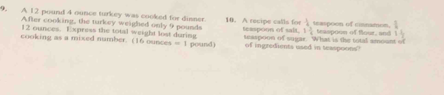 A 12 pound 4 ounce turkey was cooked for dinner. 10. A recipe calls for  1/4  teaspoon of cinamon,  5/8 
After cooking, the turkey weighed only 9 pounds teaspoon of sait, 1 3/6  teaspoon of flour, and 1 1/2 
12 ounces. Express the total weight lost during teaspoon of sugar. What is the total amount of 
cooking as a mixed number. (16 ounces =1 pound) of ingredients used in teaspoons?