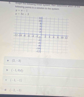 Graph the following lnear syslem, then deterane which of the
following points is a solution to the syslem. y=x-1
y=3x+3
0 (2,-3)
b (-1,0)
c (-1,-1)
d (-2,-3)