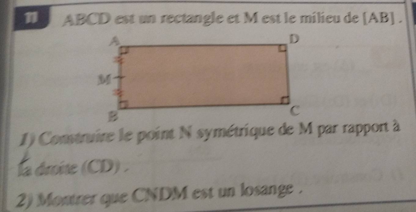 1 ABCD est un rectangle et M est le milieu de [ AB ] . 
1) Construire le point N symétrique de M par rapport à 
la droite (CD) . 
2) Montrer que CNDM est un losange.