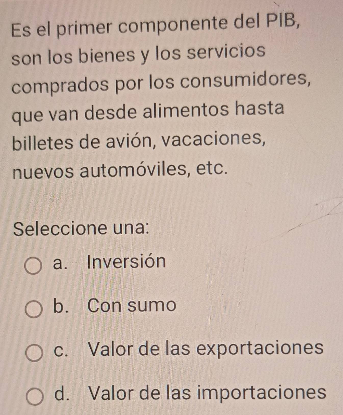 Es el primer componente del PIB,
son los bienes y los servicios
comprados por los consumidores,
que van desde alimentos hasta
billetes de avión, vacaciones,
nuevos automóviles, etc.
Seleccione una:
a. Inversión
b. Con sumo
c. Valor de las exportaciones
d. Valor de las importaciones