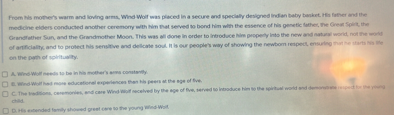 From his mother's warm and loving arms, Wind-Wolf was placed in a secure and specially designed Indian baby basket. His father and the
medicine elders conducted another ceremony with him that served to bond him with the essence of his genetic father, the Great Spirit, the
Grandfather Sun, and the Grandmother Moon. This was all done in order to introduce him properly into the new and natural world, not the world
of artificiality, and to protect his sensitive and delicate soul. It is our people's way of showing the newborn respect, ensuring that he starts his life
on the path of spirituality.
A. Wind-Wolf needs to be in his mother's arms constantly.
B. Wind-Wolf had more educational experiences than his peers at the age of five.
C. The traditions, ceremonies, and care Wind-Wolf received by the age of five, served to introduce him to the spiritual world and demonstrate respect for the young
child.
D. His extended family showed great care to the young Wind-Wolf.