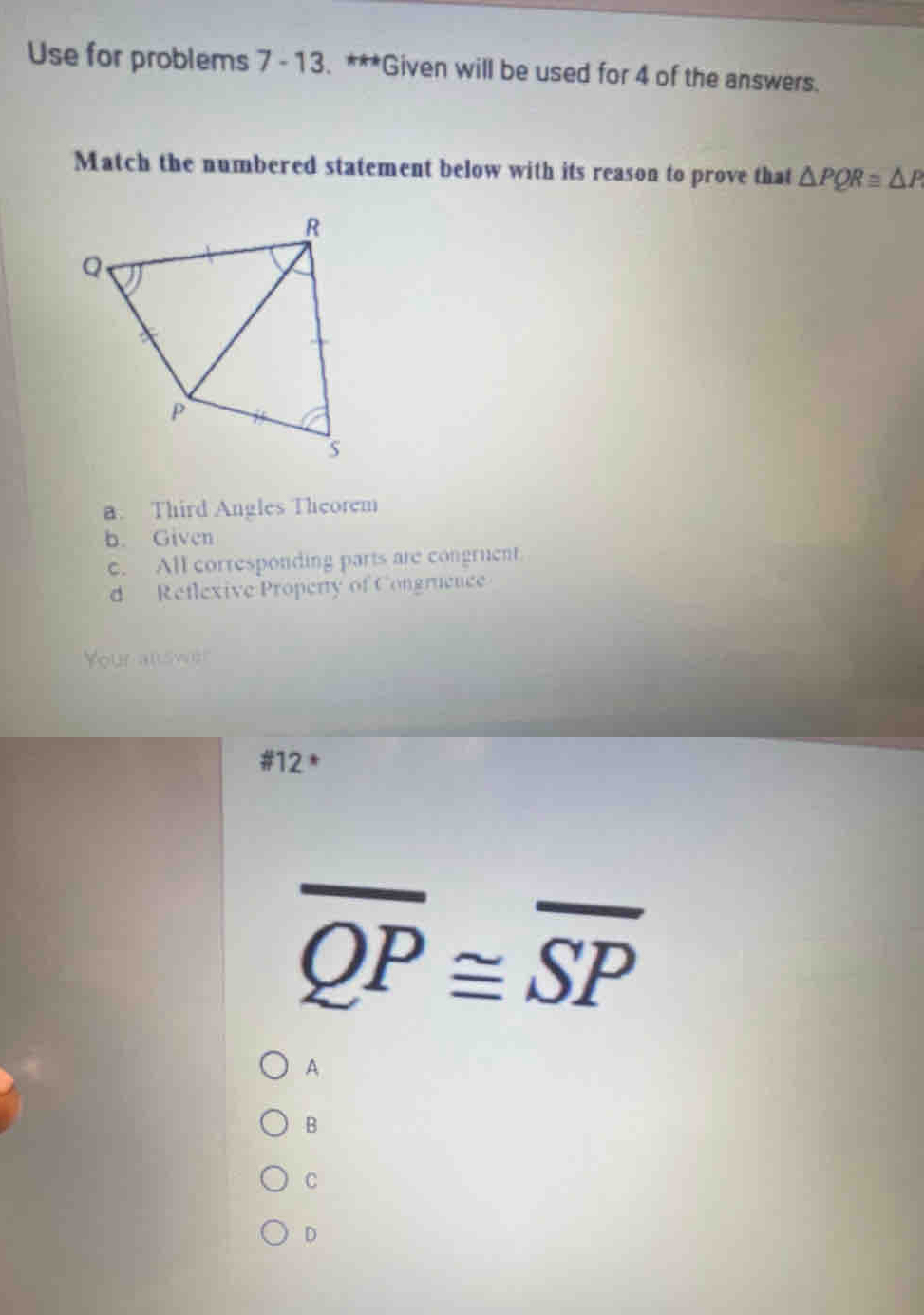 Use for problems 7 -13. ***Given will be used for 4 of the answers.
Match the numbered statement below with its reason to prove that △ PQRequiv △ P
a. Third Angles Theorem
b. Given. All corresponding parts are congruent
d Reflexive Property of Congruence
Your allswe?
#12 *
overline QP≌ overline SP
A
B
C
D