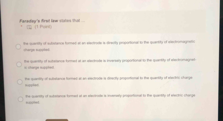 Faraday's first law states that ...
(1 Point)
the quantity of substance formed at an electrode is directly proportional to the quantity of electromagnetic
charge supplied.
the quantity of substance formed at an electrode is inversely proportional to the quantity of electromagnet-
ic charge supplied.
the quantity of substance formed at an electrode is directly proportional to the quantity of electric charge
supplied.
the quantity of substance formed at an electrode is inversely proportional to the quantity of electric charge
supplied.