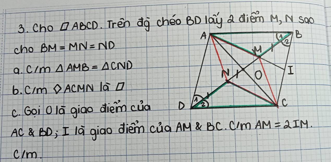 Cho □ ABCD.Tren dg chéo BD laùg a diém M, N sào 
cho BM=MN=ND
a. cIm △ AMB=△ CND
6. CIm DA CNN la D
C. Goi0la giao diem cua
AC BD; I la giao dièm càg AM BC. Cm AM=2IM. 
clm.