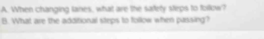 When changing lanes, what are the safety steps to follow? 
B. What are the additional steps to follow when passing?