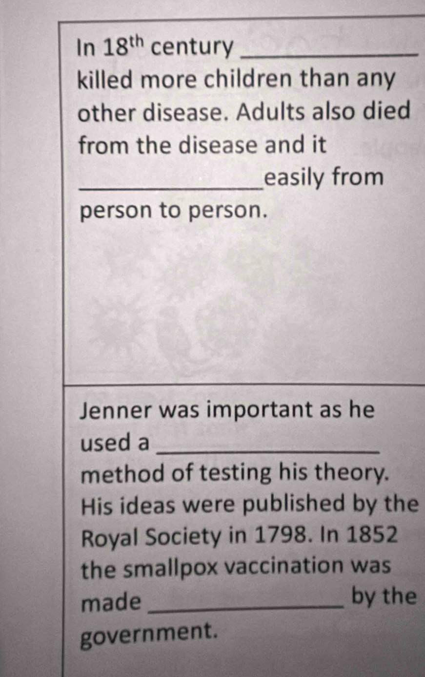 In 18^(th) century_ 
killed more children than any 
other disease. Adults also died 
from the disease and it 
_easily from 
person to person. 
Jenner was important as he 
used a_ 
method of testing his theory. 
His ideas were published by the 
Royal Society in 1798. In 1852 
the smallpox vaccination was 
made_ 
by the 
government.