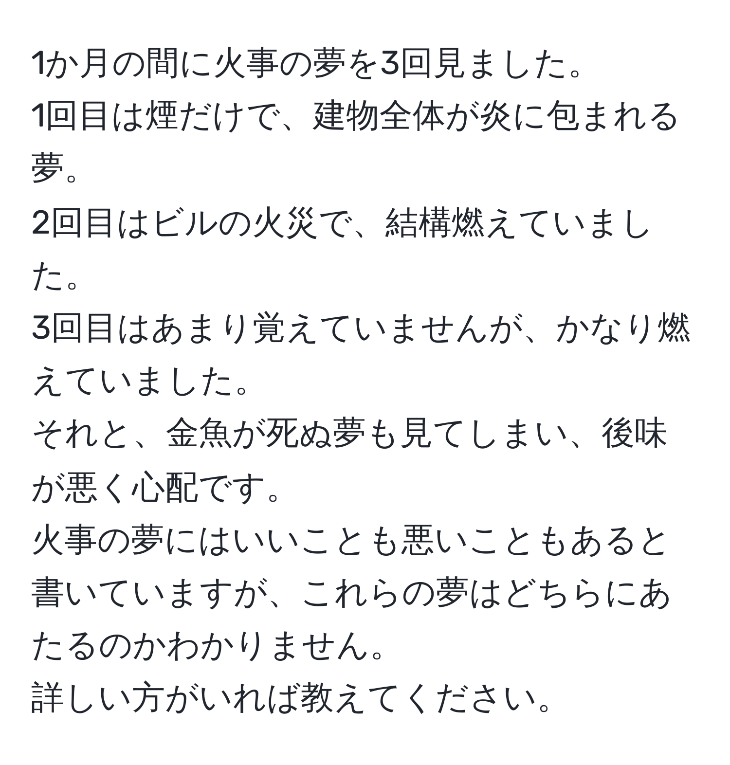 1か月の間に火事の夢を3回見ました。  
1回目は煙だけで、建物全体が炎に包まれる夢。  
2回目はビルの火災で、結構燃えていました。  
3回目はあまり覚えていませんが、かなり燃えていました。  
それと、金魚が死ぬ夢も見てしまい、後味が悪く心配です。  
火事の夢にはいいことも悪いこともあると書いていますが、これらの夢はどちらにあたるのかわかりません。  
詳しい方がいれば教えてください。