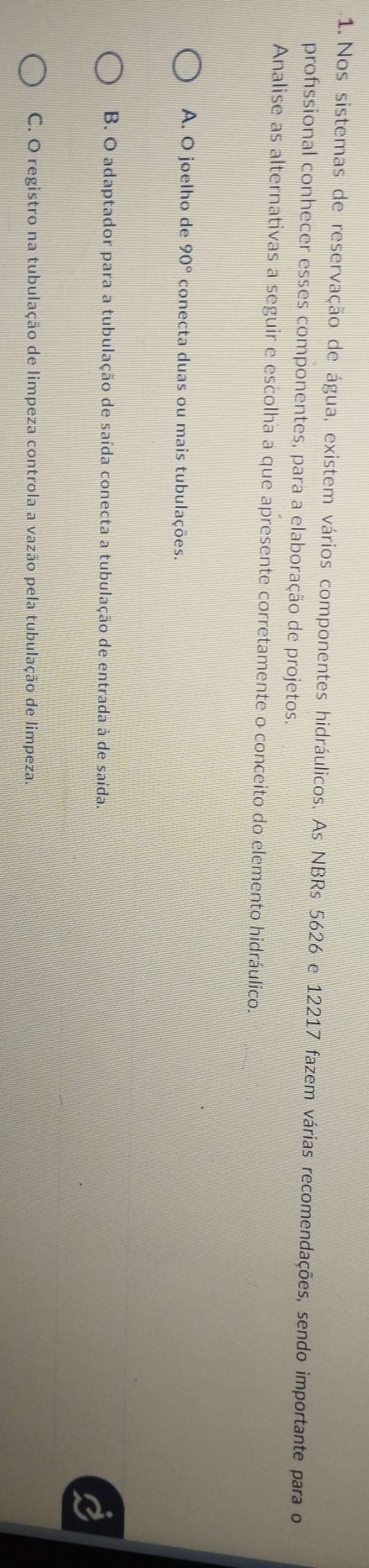 Nos sistemas de reservação de água, existem vários componentes hidráulicos. As NBRs 5626 e 12217 fazem várias recomendações, sendo importante para o
profssional conhecer esses componentes, para a elaboração de projetos.
Analise as alternativas a seguir e escolha a que apresente corretamente o conceito do elemento hidráulico.
A. O joelho de 90° conecta duas ou mais tubulações.
B. O adaptador para a tubulação de saída conecta a tubulação de entrada à de saída.
C. O registro na tubulação de limpeza controla a vazão pela tubulação de limpeza.