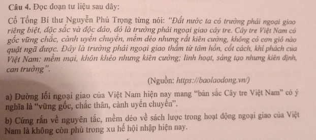 Đọc đoạn tư liệu sau dây: 
Cổ Tổng Bí thư Nguyễn Phú Trọng từng nói: ''Đất nước ta có trường phái ngoại giao 
riệng biệt, đặc sắc và độc đáo, đó là trường phái ngoại giao cây tre. Cây tre Việt Nam có 
gốc vững chắc, cành uyến chuyến, mềm dèo nhưng rất kiên cường, không có cơn gió nào 
quật ngã được. Đây là trường phái ngoại giao thẩm từ tâm hồn, cốt cách, khí phách của 
Việt Nam: mềm mại, khôn khéo nhưng kiên cường; linh hoạt, sảng tạo nhưng kiên định, 
can trường”'. 
(Nguồn: https://baolaodong.vn/) 
a) Đường lối ngoại giao của Việt Nam hiện nay mang “bản sắc Cây tre Việt Nam” có ý 
nghĩa là “vững gốc, chắc thân, cành uyền chuyến”. 
b) Cứng rắn về nguyên tắc, mềm dẻo về sách lược trong hoạt động ngoại giao của Việt 
Nam là không còn phù trong xu hế hội nhập hiện nay.