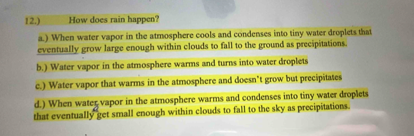 12.) How does rain happen?
a.) When water vapor in the atmosphere cools and condenses into tiny water droplets that
eventually grow large enough within clouds to fall to the ground as precipitations.
b.) Water vapor in the atmosphere warms and turns into water droplets
c.) Water vapor that warms in the atmosphere and doesn’t grow but precipitates
d.) When water vapor in the atmosphere warms and condenses into tiny water droplets
that eventually get small enough within clouds to fall to the sky as precipitations.