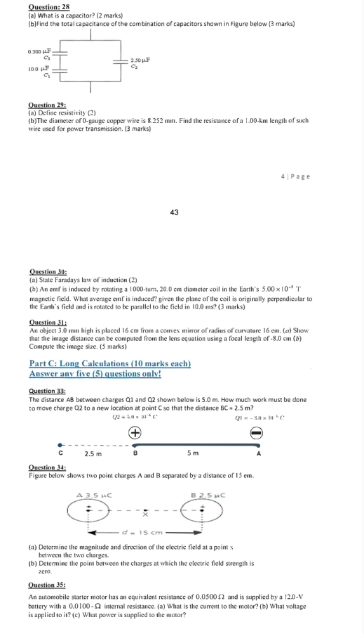 28
(a) What is a capacitor? (2 marks)
(b)find the total capacitance of the combination of capacitors shown in Figure below (3 marks)
Question 29:
(a) Define resistivity (2)
(b)The diameter of 0-gauge copper wire is 8.252 mm. Find the resistance of a 1.00-km length of such
wire used for power transmission. (3 marks)
4 | Page
43
Question 30:
(a) State Faradays law of induction (2)
(b) An emf is induced by rotating a 1000-turn, 20.0 cm diameter coil in the Earth's 5.00* 10^(-3) 1
magnetic field. What average emf is induced? given the plane of the coil is originally perpendicular to
the Earth's field and is rotated to be parallel to the field in 10.0 ms? (3 marks)
Question 31:
An object 3.0 mm high is placed 16 cm from a convex mirror of radius of curvature 16 em. (ω) Show
that the image distance can be computed from the lens equation using a focal leagth of -8.0 cm (b)
Compute the image size, (5 marks)
Part C: Long Calculations (10 marks each)
Answer any five (5) questions only!
Question 33:
The distance AB between charges Q1 and Q2 shown below is 5.0 m. How much work must be done
to move charge Q2 to a new location at point C so that the distance BC=2.5m?
O2=5.0* 10^(-6)C
QI=-3.8* 10^6C
2.5 m B 5 m A
Question 34:
Figure below shows two point charges A and B separated by a distance of 15 em.
(a) Determine the magnitude and direction of the electric field at a point x
between the two charges.
(b) Determine the point between the charges at which the electric field strength is
zcro.
Question 35:
An automobile starter motor has an equivalent resistance of 0.0500Ω and is supplied by a !2.0-V
battery with a 0.0 00-Omega e internal resistance. (a) What is the current to the motor? (b) What voltage
is applied to 1?(c) What power is supplied to the motor?