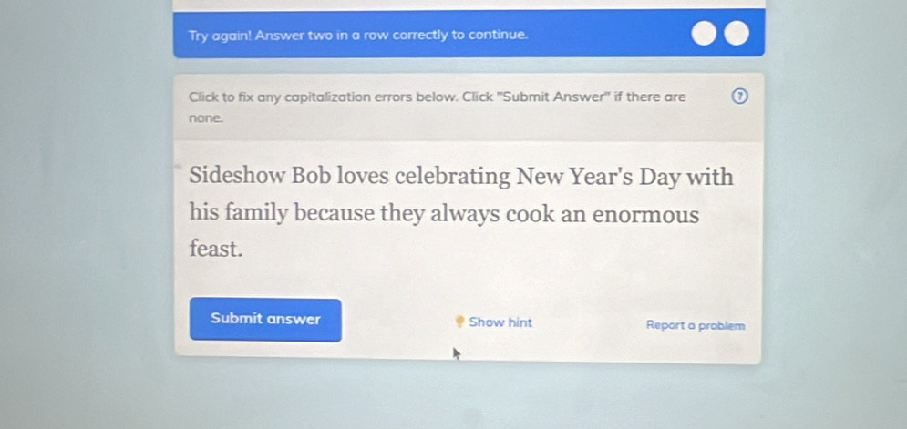 Try again! Answer two in a row correctly to continue. 
Click to fix any capitalization errors below. Click ''Submit Answer' if there are 
none. 
Sideshow Bob loves celebrating New Year's Day with 
his family because they always cook an enormous 
feast. 
Submit answer Show hint Report a problem