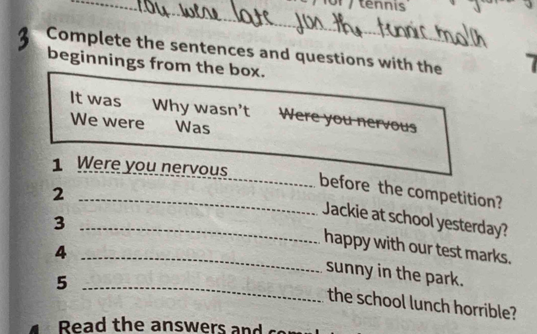 tennis 
Complete the sentences and questions with the 
beginnings from the box. 
It was Why wasn't Were you nervous 
We were Was 
1 Were you nervous 
_2 
_before the competition? 
_Jackie at school yesterday? 
3 
happy with our test marks. 
_4 
_ 
sunny in the park. 
5 
the school lunch horrible? 
Read the answers and