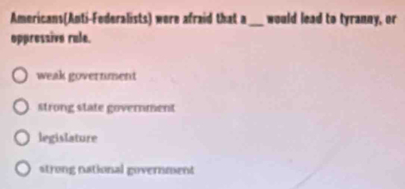 Americans(Anti-Federalists) were afraid that a _would lead to tyranny, or
oppressive rule.
weak government
strong state government
legislature
strong national government