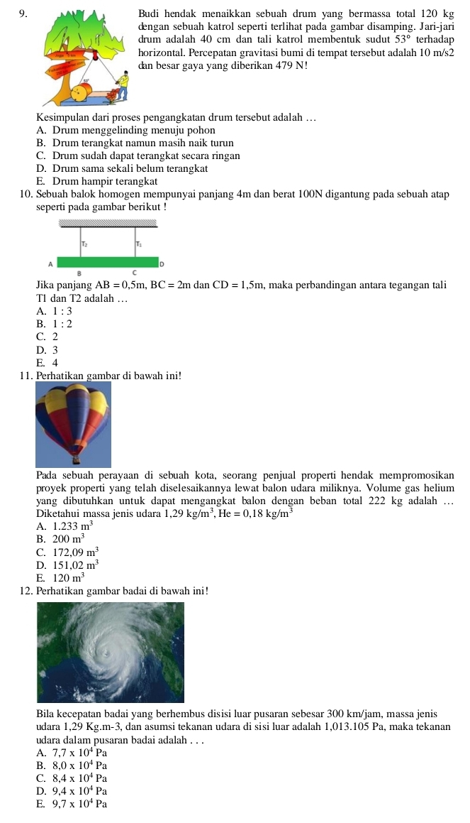 Budi hendak menaikkan sebuah drum yang bermassa total 120 kg
dengan sebuah katrol seperti terlihat pada gambar disamping. Jari-jari
drum adalah 40 cm dan tali katrol membentuk sudut 53° terhadap
horizontal. Percepatan gravitasi bumi di tempat tersebut adalah 10 m/s2
dan besar gaya yang diberikan 479 N!
Kesimpulan dari proses pengangkatan drum tersebut adalah …
A. Drum menggelinding menuju pohon
B. Drum terangkat namun masih naik turun
C. Drum sudah dapat terangkat secara ringan
D. Drum sama sekali belum terangkat
E. Drum hampir terangkat
10. Sebuah balok homogen mempunyai panjang 4m dan berat 100N digantung pada sebuah atap
seperti pada gambar berikut !
Jika panjang AB=0,5m,BC=2m dar CD=1,5m , maka perbandingan antara tegangan tali
T1 dan T2 adalah …
A. 1:3
B. 1:2
C. 2
D. 3
E. 4
11. Perhatikan gambar di bawah ini!
Pada sebuah perayaan di sebuah kota, seorang penjual properti hendak mempromosikan
proyek properti yang telah diselesaikannya lewat balon udara miliknya. Volume gas helium
yang dibutuhkan untuk dapat mengangkat balon dengan beban total 222 kg adalah .
Diketahui massa jenis udara 1,29kg/m^3,He=0,18kg/m^3
A. 1.233m^3
B. 200m^3
C. 172,09m^3
D. 151,02m^3
E. 120m^3
12. Perhatikan gambar badai di bawah ini!
Bila kecepatan badai yang berhembus disisi luar pusaran sebesar 300 km/jam, massa jenis
udara 1,29 Kg.m-3 , dan asumsi tekanan udara di sisi luar adalah 1,013.105 Pa, maka tekanan
udara dalam pusaran badai adalah . . .
A. 7,7* 10^4Pa
B. 8,0* 10^4Pa
C. 8,4* 10^4Pa
D. 9,4* 10^4Pa
E. 9,7* 10^4Pa