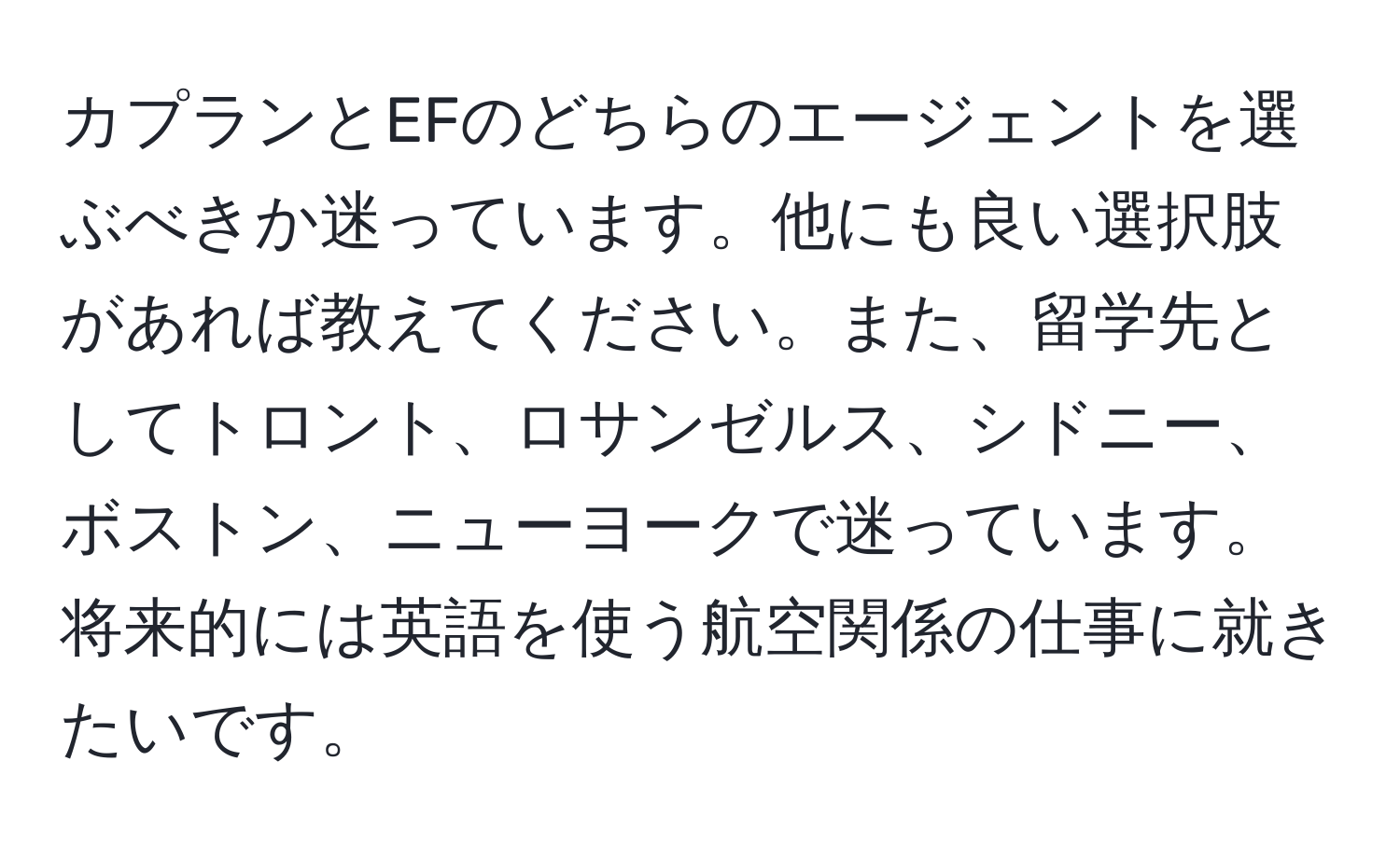 カプランとEFのどちらのエージェントを選ぶべきか迷っています。他にも良い選択肢があれば教えてください。また、留学先としてトロント、ロサンゼルス、シドニー、ボストン、ニューヨークで迷っています。将来的には英語を使う航空関係の仕事に就きたいです。