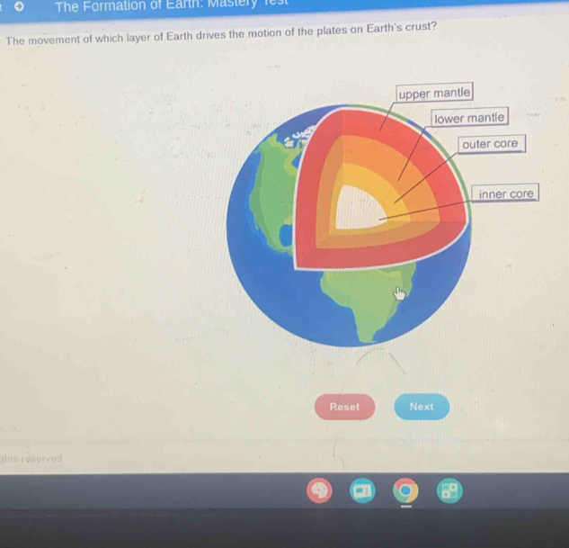 The Formation of Earth: Mastery fest 
The movement of which layer of Earth drives the motion of the plates on Earth's crust? 
Reset Next 
ghts reserved