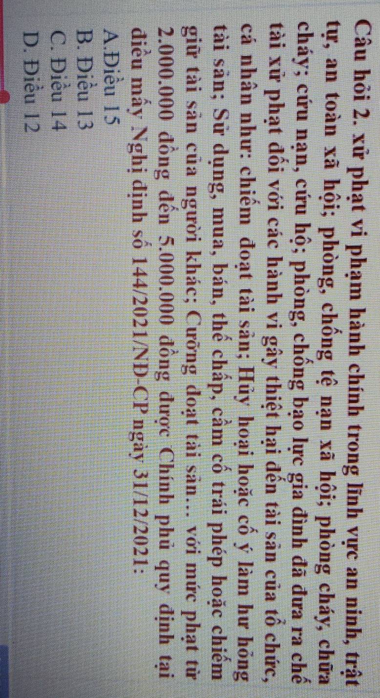 Câu hỏi 2. xử phạt vi phạm hành chính trong lĩnh vực an ninh, trật
tự, an toàn xã hội; phòng, chống tệ nạn xã hội; phòng cháy, chữa
cháy; cứu nạn, cứu hộ; phòng, chống bạo lực gia đình đã đưa ra chế
tài xử phạt đổi với các hành vi gây thiệt hại đến tài sản của tổ chức,
cá nhân như: chiếm đoạt tài sản; Hủy hoại hoặc cố ý làm hư hỏng
tài sản; Sử dụng, mua, bán, thể chấp, cầm cố trái phép hoặc chiếm
giữ tài sản của người khác; Cưỡng đoạt tài sản... với mức phạt từ
2.000.000 đồng đến 5.000.000 đồng được Chính phủ quy định tại
điều mấy Nghị định số 144/2021/NĐ-CP ngày 31/12/2021:
A.Điều 15
B. Diều 13
C. Điều 14
D. Điều 12