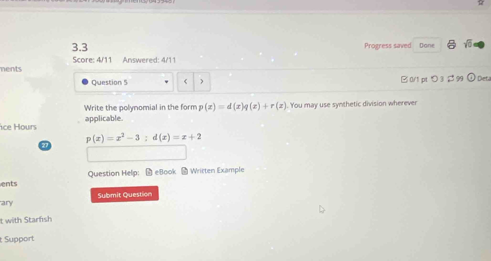 3.3 Progress saved Done sqrt(0) 
Score: 4/11 Answered: 4/11 
ments 
Question 5 < > □ 0/1 pt つ 3 299 odot Deta 
Write the polynomial in the form p(x)=d(x)q(x)+r(x). You may use synthetic division wherever 
ice Hours applicable.
p(x)=x^2-3; d(x)=x+2
27 
Question Help: eBook Written Example 
ents 
ary Submit Question 
t with Starfısh 
t Support