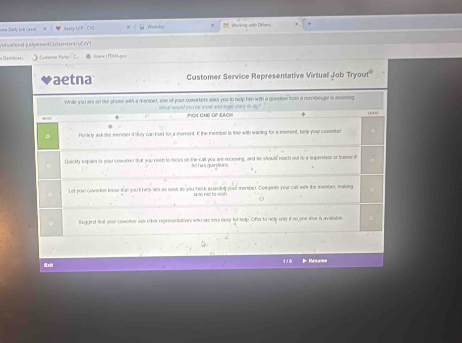 ome Daily Job Leads Apply-LCP - CVS × Workday M Working with Others 
/situational-judgementCs/standard/sjCsV1 
is Dashboar... Customer Portal - C. Home | FEMA.gov 
aetna Customer Service Representative Virtual Job Tryout 
While you are on the phone with a member, one of your coworkers asks you to help him with a question from a membes he is assisting 
What would you be most and legst likely to dg? 
MOST = PICK ONE OF EACH LEAST 
。 Politely ask the member if they can hold for a moment. If the member is fine with waiting for a moment, help your coworker. 
Quickly explain to your coworker that you need to focus on the call you are receiving, and he should reach out to a supervisor or trainer if 
he has questions. 
Let your coworker know that you'll help him as soon as you finish assisting your member. Complete your call with the member, making 
sure not to rush 
Suggest that your coworker ask other representatives who are less busy for help. Offer to help only if no one else is available. 
Exit 1 / 6 Resume