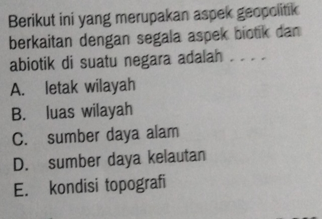 Berikut ini yang merupakan aspek geopolitik
berkaitan dengan segala aspek biotik dan
abiotik di suatu negara adalah . . . .
A. letak wilayah
B. luas wilayah
C. sumber daya alam
D. sumber daya kelautan
E. kondisi topografi