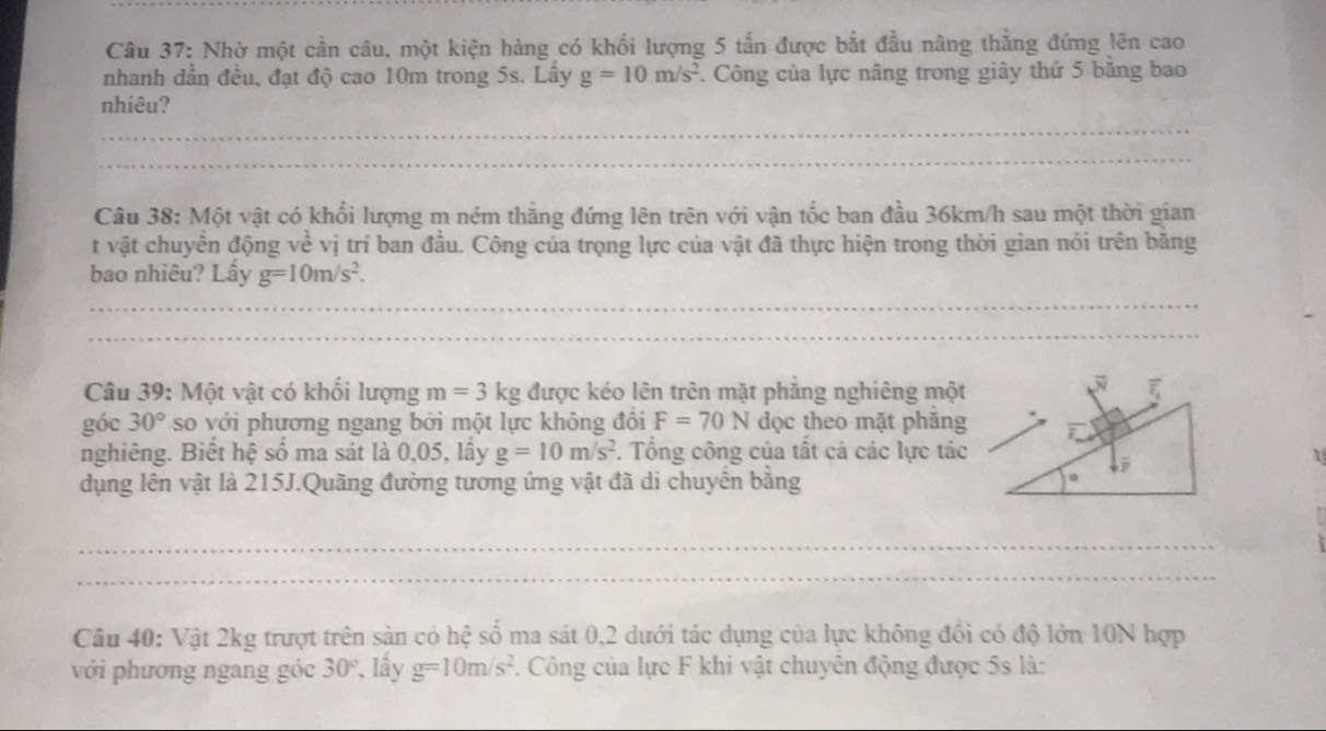 Nhờ một cần câu, một kiện hàng có khối lượng 5 tấn được bắt đầu nâng thẳng đứng lên cao 
nhanh dần đều, đạt độ cao 10m trong 5s. Lấy g=10m/s^2. Công của lực nâng trong giây thứ 5 băng bao 
nhiêu? 
_ 
_ 
_ 
Câu 38: Một vật có khổi lượng m ném thắng đứng lên trên với vận tốc ban đầu 36km/h sau một thời gian 
t vật chuyển động về vị trí ban đầu. Công của trọng lực của vật đã thực hiện trong thời gian nói trên băng 
bao nhiêu? Lấy g=10m/s^2. 
_ 
_ 
_ 
Câu 39: Một vật có khối lượng m=3 kg được kéo lên trên mặt phăng nghiêng một 
góc 30° so với phương ngang bởi một lực không đồi F=70N dọc theo mặt phăng 
nghiêng. Biết hệ số ma sát là 0,05, lầy g=10m/s^2. Tổng công của tất cả các lực tác 
dụng lên vật là 215J.Quãng đường tương ứng vật đã di chuyển bằng 
_ 
_ 
Câu 40: Vật 2kg trượt trên sản có hệ số ma sát 0,2 dưới tác dụng của lực không đổi có độ lớn 10N hợp 
với phương ngang góc 30° *, lầy g=10m/s^2. Công của lực F khi vật chuyên động được 5s là: