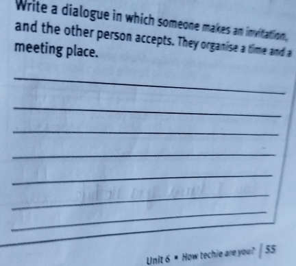 Write a dialogue in which someone makes an invitation, 
and the other person accepts. They organise a time and a 
meeting place. 
_ 
_ 
_ 
_ 
_ 
_ 
_ 
Unit 6 ■ How techie are you? | 55