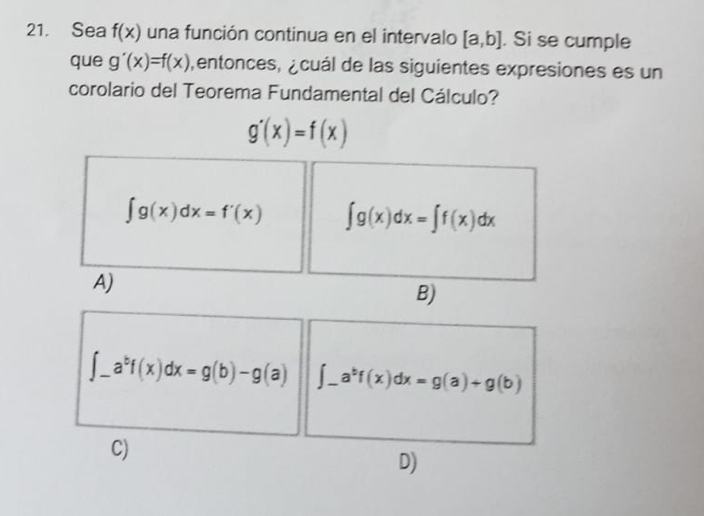 Sea f(x) una función continua en el intervalo [a,b]. Si se cumple
que g'(x)=f(x) entonces, ¿cuál de las siguientes expresiones es un
corolario del Teorema Fundamental del Cálculo?
g'(x)=f(x)
∈t g(x)dx=f'(x) ∈t g(x)dx=∈t f(x)dx
A)
B)
∈t _-a^bf(x)dx=g(b)-g(a) _ ∈t _ a^bf(x)dx=g(a)+g(b)
C)
D)