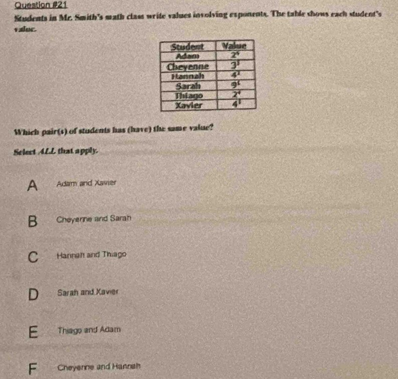 Students in Mc. Smith's math class write values involving exponents. The table shows each student's
valor.
Which pair(s) of students has (have) the same value?
Selert ALL that apply.
A Adam and Xavier
B Cheyenne and Sarah
C Hannah and Thiago
a Sarah and Xavier
E Thiago and Adam
F Cheyenne and Hannah
